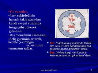  Yiv;Yiv; ““namlunun iç kısmında 0.075namlunun iç kısmında 0.075
mm ile 0.01 mm derinlikte helezonmm ile 0.01 mm derinlikte helezon
şeklinde açılan girintilere”şeklinde açılan girintilere” denir.denir.
 Set;Set; “yivlere karşı namlunun iç“yivlere karşı namlunun iç
kısmında bulunan çıkıntılara”kısmında bulunan çıkıntılara” denir.denir.
•Yiv ve setler,
•fişek çekirdeğinin
havada takla atmadan
kendi ekseni etrafında
burgu gibi dönerek
gitmesini,
•atış menzilinin uzamasını,
•deliş gücünün artarak,
hedefe çekirdeğin
uç kısmının
vurmasını sağlar.
1616www.gokayegitim.comwww.gokayegitim.com
 