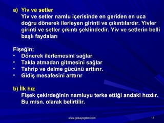a) Yiv ve setler
Yiv ve setler namlu içerisinde en geriden en uca
doğru dönerek ilerleyen girinti ve çıkıntılardır. Yivler
girinti ve setler çıkıntı şeklindedir. Yiv ve setlerin belli
başlı faydaları
Fişeğin;
• Dönerek ilerlemesini sağlar
• Takla atmadan gitmesini sağlar
• Tahrip ve delme gücünü arttırır.
• Gidiş mesafesini arttırır
b) İlk hız
Fişek çekirdeğinin namluyu terke ettiği andaki hızdır.
Bu m/sn. olarak belirtilir.
1717www.gokayegitim.comwww.gokayegitim.com
 