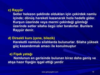 c) Rayyür
Setler helezon şeklinde oldukları için çekirdek namlu
içinde; dönüş hareketi kazanarak hızla hedefe gider.
Kurşun üzerinde veya mermi çekirdeği gömleği
üzerinde setler silaha özgü izler bırakırlar. Bunlara
Rayyür denir.
d) Dirsekli kurs (çene, bilezik)
Hareketli namlulu silahlarda bulunurlar. Silaha yüksek
güç kazandırmak amacı ile konulmuştur
e) Fişek yatağı
Namlunun en gerisinde bulunan biraz daha geniş ve
atışa hazır fişeğin işgal ettiği yerdir
1919www.gokayegitim.comwww.gokayegitim.com
 