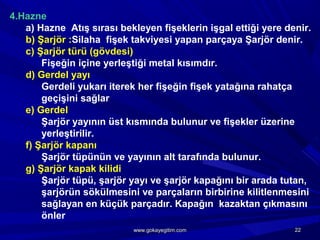 4.Hazne
a) Hazne Atış sırası bekleyen fişeklerin işgal ettiği yere denir.
b) Şarjör :Silaha fişek takviyesi yapan parçaya Şarjör denir.
c) Şarjör türü (gövdesi)
Fişeğin içine yerleştiği metal kısımdır.
d) Gerdel yayı
Gerdeli yukarı iterek her fişeğin fişek yatağına rahatça
geçişini sağlar
e) Gerdel
Şarjör yayının üst kısmında bulunur ve fişekler üzerine
yerleştirilir.
f) Şarjör kapanı
Şarjör tüpünün ve yayının alt tarafında bulunur.
g) Şarjör kapak kilidi
Şarjör tüpü, şarjör yayı ve şarjör kapağını bir arada tutan,
şarjörün sökülmesini ve parçaların birbirine kilitlenmesini
sağlayan en küçük parçadır. Kapağın kazaktan çıkmasını
önler
2222www.gokayegitim.comwww.gokayegitim.com
 