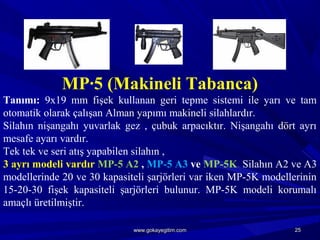 MP·5 (Makineli Tabanca)
Tanımı: 9x19 mm fişek kullanan geri tepme sistemi ile yarı ve tam
otomatik olarak çalışan Alman yapımı makineli silahlardır.
Silahın nişangahı yuvarlak gez , çubuk arpacıktır. Nişangahı dört ayrı
mesafe ayarı vardır.
Tek tek ve seri atış yapabilen silahın ,
3 ayrı modeli vardır MP-5 A2 , MP-5 A3 ve MP-5K. Silahın A2 ve A3
modellerinde 20 ve 30 kapasiteli şarjörleri var iken MP-5K modellerinin
15-20-30 fişek kapasiteli şarjörleri bulunur. MP-5K modeli korumalı
amaçlı üretilmiştir.
2525www.gokayegitim.comwww.gokayegitim.com
 