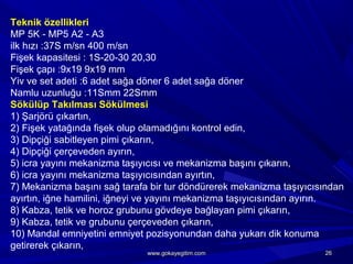 Teknik özellikleri
MP 5K - MP5 A2 - A3
ilk hızı :37S m/sn 400 m/sn
Fişek kapasitesi : 1S-20-30 20,30
Fişek çapı :9x19 9x19 mm
Yiv ve set adeti :6 adet sağa döner 6 adet sağa döner
Namlu uzunluğu :11Smm 22Smm
Sökülüp Takılması Sökülmesi
1) Şarjörü çıkartın,
2) Fişek yatağında fişek olup olamadığını kontrol edin,
3) Dipçiği sabitleyen pimi çıkarın,
4) Dipçiği çerçeveden ayırın,
5) icra yayını mekanizma taşıyıcısı ve mekanizma başını çıkarın,
6) icra yayını mekanizma taşıyıcısından ayırtın,
7) Mekanizma başını sağ tarafa bir tur döndürerek mekanizma taşıyıcısından
ayırtın, iğne hamilini, iğneyi ve yayını mekanizma taşıyıcısından ayırın.
8) Kabza, tetik ve horoz grubunu gövdeye bağlayan pimi çıkarın,
9) Kabza, tetik ve grubunu çerçeveden çıkarın,
10) Mandal emniyetini emniyet pozisyonundan daha yukarı dik konuma
getirerek çıkarın,
2626www.gokayegitim.comwww.gokayegitim.com
 