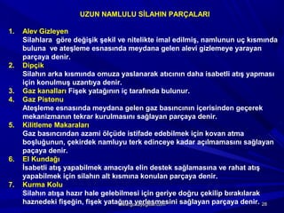 UZUN NAMLULU SİLAHIN PARÇALARI
1. Alev Gizleyen
Silahlara göre değişik şekil ve nitelikte imal edilmiş, namlunun uç kısmında
buluna ve ateşleme esnasında meydana gelen alevi gizlemeye yarayan
parçaya denir.
2. Dipçik
Silahın arka kısmında omuza yaslanarak atıcının daha isabetli atış yapması
için konulmuş uzantıya denir.
3. Gaz kanalları Fişek yatağının iç tarafında bulunur.
4. Gaz Pistonu
Ateşleme esnasında meydana gelen gaz basıncının içerisinden geçerek
mekanizmanın tekrar kurulmasını sağlayan parçaya denir.
5. Kilitleme Makaraları
Gaz basıncından azami ölçüde istifade edebilmek için kovan atma
boşluğunun, çekirdek namluyu terk edinceye kadar açılmamasını sağlayan
paçaya denir.
6. El Kundağı
İsabetli atış yapabilmek amacıyla elin destek sağlamasına ve rahat atış
yapabilmek için silahın alt kısmına konulan parçaya denir.
7. Kurma Kolu
Silahın atışa hazır hale gelebilmesi için geriye doğru çekilip bırakılarak
haznedeki fişeğin, fişek yatağına yerleşmesini sağlayan parçaya denir. 2828www.gokayegitim.comwww.gokayegitim.com
 