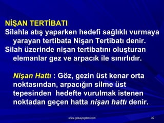 NİŞAN TERTİBATI
Silahla atış yaparken hedefi sağlıklı vurmaya
yarayan tertibata Nişan Tertibatı denir.
Silah üzerinde nişan tertibatını oluşturan
elemanlar gez ve arpacık ile sınırlıdır.
Nişan Hattı : Göz, gezin üst kenar orta
noktasından, arpacığın silme üst
tepesinden hedefte vurulmak istenen
noktadan geçen hatta nişan hattı denir.
3030www.gokayegitim.comwww.gokayegitim.com
 