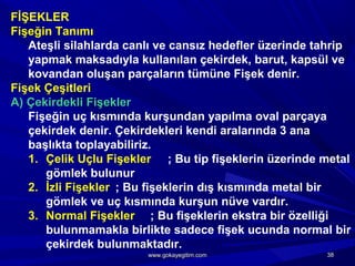 FİŞEKLER
Fişeğin Tanımı
Ateşli silahlarda canlı ve cansız hedefler üzerinde tahrip
yapmak maksadıyla kullanılan çekirdek, barut, kapsül ve
kovandan oluşan parçaların tümüne Fişek denir.
Fişek Çeşitleri
A) Çekirdekli Fişekler
Fişeğin uç kısmında kurşundan yapılma oval parçaya
çekirdek denir. Çekirdekleri kendi aralarında 3 ana
başlıkta toplayabiliriz.
1. Çelik Uçlu Fişekler ; Bu tip fişeklerin üzerinde metal
gömlek bulunur
2. İzli Fişekler ; Bu fişeklerin dış kısmında metal bir
gömlek ve uç kısmında kurşun nüve vardır.
3. Normal Fişekler ; Bu fişeklerin ekstra bir özelliği
bulunmamakla birlikte sadece fişek ucunda normal bir
çekirdek bulunmaktadır.
3838www.gokayegitim.comwww.gokayegitim.com
 
