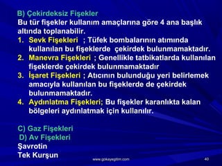 B) Çekirdeksiz Fişekler
Bu tür fişekler kullanım amaçlarına göre 4 ana başlık
altında toplanabilir.
1. Sevk Fişekleri ; Tüfek bombalarının atımında
kullanılan bu fişeklerde çekirdek bulunmamaktadır.
2. Manevra Fişekleri ; Genellikle tatbikatlarda kullanılan
fişeklerde çekirdek bulunmamaktadır
3. İşaret Fişekleri ; Atıcının bulunduğu yeri belirlemek
amacıyla kullanılan bu fişeklerde de çekirdek
bulunmamaktadır.
4. Aydınlatma Fişekleri; Bu fişekler karanlıkta kalan
bölgeleri aydınlatmak için kullanılır.
C) Gaz Fişekleri
D) Av Fişekleri
Şavrotin
Tek Kurşun 4040www.gokayegitim.comwww.gokayegitim.com
 