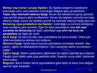 Merkez veya kenar vuruşlu fişekler: Bu fişekler ateşleme maddesinin
bulunduğu yere, yani kapsülün bulunduğu bölgeye göre gruplandırılır.
Toplu veya otomatik tabanca fişeği: Kovan dip tablalarının geniş (çıkıntılı)
veya girintili oluşuna göre sınıflandırılır. Kovan dip tablaları (çıkıntılı) ise toplu
tabanca fişeği, kovan dip tablaları girintili ise otomatik tabanca fişeği adını alır.
Browning veya parabellum tipi fişekler: Çekirdeğin uç kısmına kütlüğüne
veya sivriliğine göre ayrılırlar. Eğer bir fişek çekirdeğinin ucu küt veya
yuvarlak ise Browning tipi fişek, çekirdeğin ucu sivri ise buna da
parabellum tipi fişek adı verilir
Sevk fişeği: İçi barut ile dolu olan çekirdeksiz bir barut türüdür. Daha çok
tüfek bombalarının atılması için kullanılır.
Manevra fişeği: İçinde barut bulunan çekirdeksiz kovandan ibarettir. Ses
çıkarır, eğitim ve tatbikatlarda kullanılır. Aynı zamanda silahın kurulmasını
sağlar.
Eğitim fişeği: Silahın çalışmasını öğrenmek için eğitim yapmak için kullanılır.
Fişeğin üzeri delikli yada çizgi şeklinde izlidir. Kapsülü vuruş izlidir, içerisinde
barut yoktur.
Magnum: Barut miktarı kendi çapındakilere göre fazla ve barut cinsi değişik
olan bir fişek modelidir.
4141www.gokayegitim.comwww.gokayegitim.com
 