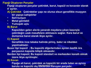Fişeği Oluşturan Parçalar
Fişeği oluşturan parçalar çekirdek, barut, kapsül ve kovandır olarak
4’ ayrılır.
A) Çekirdek Çekirdekler çapı ne olursa olsun genellikle muayyen
bir yapıya sahiptirler
• Sert kurşun
• Metal gömlekli
• Yumuşak uçlu
B) Barut
Kapsülden gelen alevle yanarak meydana çıkan basınçla
çekirdeğin uzak mesafelere atılmasını sağlar. Kara barut ve
dumansız barut olarak ikiye ayrılır.
C) Kapsül
Genellikle ince tabaka halinde pirinç, bakır ve nikelden
yapılmaktadır.
Boxer tipi kapsül ; Bu kapsülü diğerlerinden ayıran özellik örs
parçasının kapsüle bitişik olmasıdır.
Berdan tipi kapsül; Bu kapsül standart ve merkezden kanallı olmak
üzere ikiye ayrılmıştır.
D) Kovan
Fişeğe ait barut, çekirdek ve kapsülü bir arada tutan ve ayrıca
barutu ve kapsülü dış etkilerden koruyan parçadır.
4242www.gokayegitim.comwww.gokayegitim.com
 
