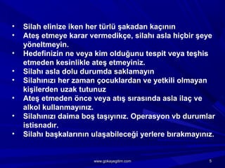 • Silah elinize iken her türlü şakadan kaçının
• Ateş etmeye karar vermedikçe, silahı asla hiçbir şeye
yöneltmeyin.
• Hedefinizin ne veya kim olduğunu tespit veya teşhis
etmeden kesinlikle ateş etmeyiniz.
• Silahı asla dolu durumda saklamayın
• Silahınızı her zaman çocuklardan ve yetkili olmayan
kişilerden uzak tutunuz
• Ateş etmeden önce veya atış sırasında asla ilaç ve
alkol kullanmayınız.
• Silahınızı daima boş taşıyınız. Operasyon vb durumlar
istisnadır.
• Silahı başkalarının ulaşabileceği yerlere bırakmayınız.
55www.gokayegitim.comwww.gokayegitim.com
 
