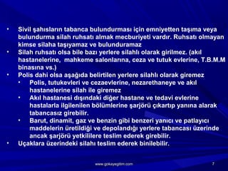 • Sivil şahısların tabanca bulundurması için emniyetten taşıma veya
bulundurma silah ruhsatı almak mecburiyeti vardır. Ruhsatı olmayan
kimse silaha taşıyamaz ve bulunduramaz
• Silah ruhsatı olsa bile bazı yerlere silahlı olarak girilmez. (akıl
hastanelerine, mahkeme salonlarına, ceza ve tutuk evlerine, T.B.M.M
binasına vs.)
• Polis dahi olsa aşağıda belirtilen yerlere silahlı olarak giremez
• Polis, tutukevleri ve cezaevlerine, nezarethaneye ve akıl
hastanelerine silah ile giremez
• Akıl hastanesi dışındaki diğer hastane ve tedavi evlerine
hastalarla ilgilenilen bölümlerine şarjörü çıkartıp yanına alarak
tabancasız girebilir.
• Barut, dinamit, gaz ve benzin gibi benzeri yanıcı ve patlayıcı
maddelerin üretildiği ve depolandığı yerlere tabancası üzerinde
ancak şarjörü yetkililere teslim ederek girebilir.
• Uçaklara üzerindeki silahı teslim ederek binilebilir.
77www.gokayegitim.comwww.gokayegitim.com
 