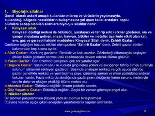 1. Biyolojik silahlar
Genel olarak askeri amaçlı kullanılan mikrop ve virüslerin yayılmasıyla,
kullanıldığı bölgede hastalıkların bulaşmasına yol açan kalıcı arızalara, toplu
ölümlere sebep olabilen silahlara biyolojik silahlar denir.
4. Kimyasal silah
Kimyasal özelliği nedeni ile öldürücü, yaralayıcı ve tahrip edici etkiler gösteren, sis ve
yangın meydana getiren, insan, hayvan, bitkiler ve metaller üzerinde etkili olan katı,
sıvı, gaz ve gerasol haldeki maddelere Kimyasal Silah denir. Zehirli Gazlar:
Canlıların sağlığını bozucu etkileri olan gazlara “Zehirli Gazlar” denir. Zehirli gazlar etkileri
bakımından beş kısma ayrılır.
a.Sinir Gazları : Korkunç gazlardır. Renksiz ve kokusuzdur. Gözbebeği uflamasıyla başlayan
etkileri bütün gazların normal üstü kasılmasıyla devam ederek ölüme götürür.
b.Yakıcı Gazlar : Deri üzerinde iyileşmesi çok zor yaralar açar.
c.Boğucu Gazlar: Solunum yolu ile vücuda girip nefes yolları ve akciğerleri tahrip etmek suretiyle
solunum sistemini etkileyen gazlardır. Basınçla sıvılaşan renksiz ve çok uçucu olan bu
gazlar genellikle renksiz ve yeni biçilmiş çayır, çürümüş saman ve mısır püskülünü andıran
kokuları vardır. Fazla miktarda alındığında gazla şişen akciğerler kanın serumu nedeniyle
sıvı ile dolar ve oksijen eksikliği ölüme neden olur.
d.Aksırtıcı Gazlar: Öldürücü değildir. İnsanı şiddetle aksırtır.
e.Göz Yaşartıcı Gazlar: Öldürücü değildir. Geçici bir zaman görmeye engel olur.
5. Nükleer silahlar
Bir atomun parçalanması (fizyon) yada iki atomun birleştirilmesi
(füzyon) halinde açığa çıkan enerjiden yararlanılarak yapılan silahlardır.
99www.gokayegitim.comwww.gokayegitim.com
 