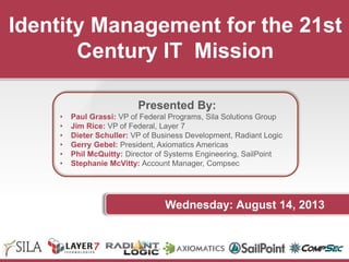 Identity Management for the 21st
Century IT Mission
Presented By:
• Paul Grassi: VP of Federal Programs, Sila Solutions Group
• Jim Rice: VP of Federal, Layer 7
• Dieter Schuller: VP of Business Development, Radiant Logic
• Gerry Gebel: President, Axiomatics Americas
• Phil McQuitty: Director of Systems Engineering, SailPoint
• Stephanie McVitty: Account Manager, Compsec
Wednesday: August 14, 2013
 