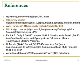 Références

  http://mosquito.who.int/docs/ecr20fr_8.htm
  http://www. impact-
  malaria.com/medecin/cours_liverpool/malaria_template_fr/index_fr.html
  www. lumc. nl/1040/research/ malaria/model02.html
  http://ridge . icu. ac.jp/gen -ed/higher-plants-etc-gifs /bugs -gifs/p-
  5malaria(plasmod)-cycle.JPG
  Patrick E. Duffy & DavidC .Kaslow 1997 A Novel Malaria Protein,Pfs 25
  Are Genetically Linked and Synergistic as Falciparum Malaria
  Transmission-Blocking Vaccines
  C. Boudin (1) &V. Robert(2) 2003 Plasmodium Falciparum :
  épidémiométrie de la transmission homme moustique et de l’infection
  chez le vecteur
  www. forumlabo.com/2002/actus/actus/PASTEUR/ paludisme

04/05/2004                    Atelier Paludisme 2004                  10
 