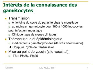 Intérêts de la connaissance des
gamétocytes
    Transmission
      À l’origine du cycle du parasite chez le moustique
      au moins un gamétocyte pour 100 à 1000 leucocytes
    pour infection moustique
      Clinique : pas de signes cliniques
    Thérapeutique et épidémiologique
         médicaments gamétocytocides (dérivés artémisinine)
         Coupure cycle de transmission
    Mise au point de vaccin (site vaccinal)
             TBI : Pfs28 / Pfs25


04/05/2004                         Atelier Paludisme 2004     8
 