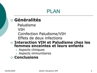 PLAN
         Généralités
           Paludisme
           VIH
           Coinfection Paludisme/VIH
           Effets de deux infections
         Interaction VIH et Paludisme chez les
         femmes enceintes et leurs enfants
             Aspects cliniques
             Aspects immunitaires
         Conclusions


04/05/2004               Atelier Paludisme IPM   2
 