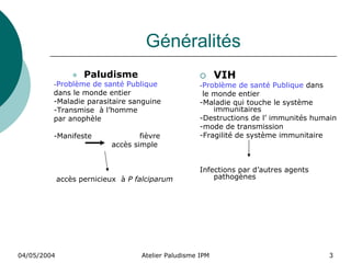 Généralités
                    Paludisme                              VIH
         -Problème de santé Publique                 -Problème   de santé Publique dans
         dans le monde entier                         le monde entier
         -Maladie parasitaire sanguine               -Maladie qui touche le système
         -Transmise à l’homme                            immunitaires
         par anophèle                                -Destructions de l’ immunités humain
                                                     -mode de transmission
         -Manifeste                fièvre            -Fragilité de système immunitaire
                           accès simple


                                                     Infections par d’autres agents
             accès pernicieux à P falciparum             pathogènes




04/05/2004                         Atelier Paludisme IPM                               3
 