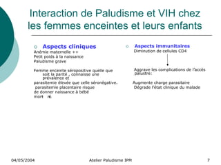 Interaction de Paludisme et VIH chez
       les femmes enceintes et leurs enfants
             Aspects cliniques                                Aspects immunitaires
         Anémie maternelle ++                                 Diminution de cellules CD4
         Petit poids à la naissance
         Paludisme grave

         Femme enceinte séropositive quelle que               Aggrave les complications de l’accès
              soit la parité , connaisse une                  palustre:
              prévalence et
         parasitemie élevée que celle séronégative.           Augmente charge parasitaire
          parasitemie placentaire risque                       Dégrade l’état clinique du malade
         de donner naissance à bébé
         mort n
             - é.




04/05/2004                            Atelier Paludisme IPM                                          7
 