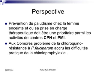 Perspective
    Prévention du paludisme chez la femme
    enceinte et ou sa prise en charge
    thérapeutique doit être une prioritaire parmi les
    activités de centres CPN et PMI.
    Aux Comores problème de la chloroquino-
    résistance à P.falciparum accru les difficultés
    pratique de la chimioprophylaxie .



04/05/2004            Atelier Palu IPM 2004
 