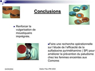 Conclusions


             Renforcer la
             vulgarisation de
             moustiquaire
             imprégnée.

                                           Faire une recherche opérationnelle
                                          sur l’étude de l’efficacité de la
                                          sulfadoxine pyriméthamine ( SP) pour
                                          améliorer la prévention du paludisme
                                          chez les femmes enceintes aux
                                          Comores

04/05/2004                      Atelier Palu IPM 2004
 