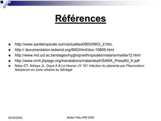 Références

    http://www.santetropicale.com/actualites0903/0903_2.htm.
    http:// documentation.ledamd.org/IMG/html/doc-10809.html
    http://www.md.ucl.ac.be/stages/hygtrop/arthropodes/malaria/maldia12.html
    http://www.mnh.jhpiego.org/translations/malarialrpfr/SARA_PressKit_fr.pdf
    Ndao CT, Ndiaye JL, Gaye A & Le Hesran JY 161 Infection du placenta par Plasmodium
    falciparum en zone urbaine au Sénégal




04/05/2004                          Atelier Palu IPM 2004
 