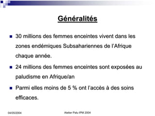 Généralités

     30 millions des femmes enceintes vivent dans les
     zones endémiques Subsahariennes de l’Afrique
     chaque année.

     24 millions des femmes enceintes sont exposées au
     paludisme en Afrique/an

     Parmi elles moins de 5 % ont l’accès à des soins
     efficaces.

04/05/2004              Atelier Palu IPM 2004
 
