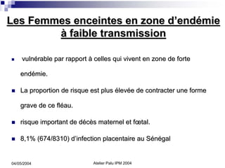 Les Femmes enceintes en zone d’endémie
        à faible transmission

     vulnérable par rapport à celles qui vivent en zone de forte

    endémie.

    La proportion de risque est plus élevée de contracter une forme

    grave de ce fléau.

    risque important de décès maternel et fœtal.

    8,1% (674/8310) d’infection placentaire au Sénégal


04/05/2004                    Atelier Palu IPM 2004
 