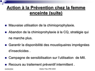 Action à la Prévention chez la femme
             enceinte (suite)

    Mauvaise utilisation de la chimioprophylaxie.

    Abandon de la chimioprohylaxie à la CQ, stratégie qui
    ne marche plus.

    Garantir la disponibilité des moustiquaires imprégnées
    d’insecticides .

    Campagne de sensibilisation sur l’utilisation de MII.

    Recours au traitement préventif intermittent .
04/05/2004               Atelier Palu IPM 2004
 