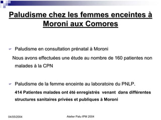 Paludisme chez les femmes enceintes à
        Moroni aux Comores


    Paludisme en consultation prénatal à Moroni
  Nous avons effectuées une étude au nombre de 160 patientes non
    malades à la CPN


    Paludisme de la femme enceinte au laboratoire du PNLP.
    414 Patientes malades ont été enregistrés venant dans différentes
    structures sanitaires privées et publiques à Moroni


04/05/2004                   Atelier Palu IPM 2004
 