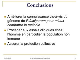 Conclusions

    Améliorer la connaissance vis-à-vis du
    génome de P.falciparum pour mieux
    combattre la maladie
    Procéder aux essais cliniques chez
    l’homme en particulier la population non
    immune
    Assurer la protection collective


04/05/2004        IPM Atelier Paludisme Année 2004   10
 