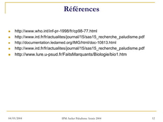 Références

    http://www.who.int/inf-pr-1998/fr/cp98-77.html
    http://www.ird.fr/fr/actualites/journal/15/sas15_recherche_paludisme.pdf
    http://documentation.ledamed.org/IMG/html/doc-10813.html
    http://www.ird.fr/fr/actualites/journal/15/sas15_recherche_paludisme.pdf
    http://www.lure.u-psud.fr/FaitsMarquants/Biologie/bio1.htm




04/05/2004                    IPM Atelier Paludisme Année 2004                 12
 