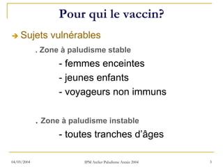 Pour qui le vaccin?
    Sujets vulnérables
             . Zone à paludisme stable
                   - femmes enceintes
                   - jeunes enfants
                   - voyageurs non immuns

             . Zone à paludisme instable
                   - toutes tranches d’âges

04/05/2004               IPM Atelier Paludisme Année 2004   3
 