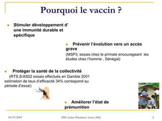 Pourquoi le vaccin ?
     Stimuler développement d’
     une immunité durable et
     spécifique

                                      Prévenir l’évolution vers un accès
                                   grave
                                   (MSP3, essais chez le primate encourageant les
                                   études chez l’homme , Sénégal)


     Protéger la santé de la collectivité
   (RTS,S/AS02 essais effectués en Gambie 2001
estimation de taux d’efficacité 34% correspond au
période d’essai)



                                     Améliorer l’état de
                                  prémunition

  04/05/2004                    IPM Atelier Paludisme Année 2004                    4
 