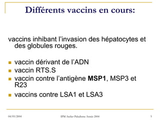 Différents vaccins en cours:


vaccins inhibant l’invasion des hépatocytes et
  des globules rouges.

    vaccin dérivant de l’ADN
    vaccin RTS.S
    vaccin contre l’antigène MSP1, MSP3 et
    R23
    vaccins contre LSA1 et LSA3

04/05/2004            IPM Atelier Paludisme Année 2004   5
 