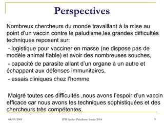 Perspectives
Nombreux chercheurs du monde travaillant à la mise au
point d’un vaccin contre le paludisme,les grandes difficultés
techniques reposent sur:
 - logistique pour vacciner en masse (ne dispose pas de
modèle animal fiable) et avoir des nombreuses souches,
 - capacité de parasite allant d’un organe à un autre et
échappant aux défenses immunitaires,
 - essais cliniques chez l’homme

 Malgré toutes ces difficultés ,nous avons l’espoir d’un vaccin
efficace car nous avons les techniques sophistiquées et des
chercheurs très compétentes.
04/05/2004            IPM Atelier Paludisme Année 2004     9
 