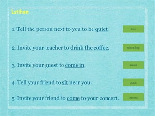 Latihan
1. Tell the person next to you to be quiet.

diam

2. Invite your teacher to drink the coffee.

minum kopi

3. Invite your guest to come in.

masuk

4. Tell your friend to sit near you.

duduk

5. Invite your friend to come to your concert.

datang

 