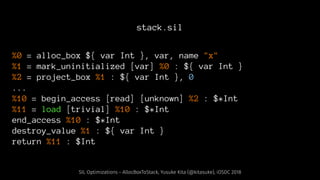 stack.sil
%0 = alloc_box ${ var Int }, var, name "x"
%1 = mark_uninitialized [var] %0 : ${ var Int }
%2 = project_box %1 : ${ var Int }, 0
...
%10 = begin_access [read] [unknown] %2 : $*Int
%11 = load [trivial] %10 : $*Int
end_access %10 : $*Int
destroy_value %1 : ${ var Int }
return %11 : $Int
SIL Optimizations - AllocBoxToStack, Yusuke Kita (@kitasuke), iOSDC 2018
 