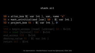 stack.sil
%0 = alloc_box ${ var Int }, var, name "x"
%1 = mark_uninitialized [var] %0 : ${ var Int }
%2 = project_box %1 : ${ var Int }, 0
...
%10 = begin_access [read] [unknown] %2 : $*Int
%11 = load [trivial] %10 : $*Int
end_access %10 : $*Int
destroy_value %1 : ${ var Int }
return %11 : $Int
SIL Optimizations - AllocBoxToStack, Yusuke Kita (@kitasuke), iOSDC 2018
 