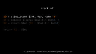 stack.sil
%0 = alloc_stack $Int, var, name "x"
%1 = integer_literal $Builtin.Int64, 1
%2 = struct $Int (%1 : $Builtin.Int64)
...
return %2 : $Int
SIL Optimizations - AllocBoxToStack, Yusuke Kita (@kitasuke), iOSDC 2018
 