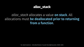 alloc_stack
alloc_stack allocates a value on stack. All
allocations must be deallocated prior to returning
from a function.
SIL Optimizations - AllocBoxToStack, Yusuke Kita (@kitasuke), iOSDC 2018
 