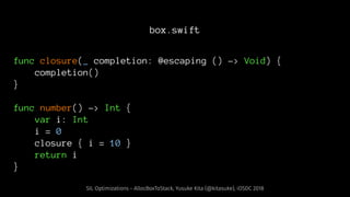 box.swift
func closure(_ completion: @escaping () -> Void) {
completion()
}
func number() -> Int {
var i: Int
i = 0
closure { i = 10 }
return i
}
SIL Optimizations - AllocBoxToStack, Yusuke Kita (@kitasuke), iOSDC 2018
 
