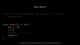 box.swift
func closure(_ completion: @escaping () -> Void) {
completion()
}
func number() -> Int {
var i: Int
i = 0
closure { i = 10 }
return i
}
SIL Optimizations - AllocBoxToStack, Yusuke Kita (@kitasuke), iOSDC 2018
 