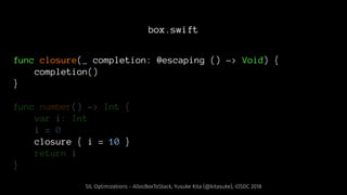 box.swift
func closure(_ completion: @escaping () -> Void) {
completion()
}
func number() -> Int {
var i: Int
i = 0
closure { i = 10 }
return i
}
SIL Optimizations - AllocBoxToStack, Yusuke Kita (@kitasuke), iOSDC 2018
 