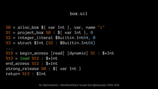 box.sil
%0 = alloc_box ${ var Int }, var, name "i"
%1 = project_box %0 : ${ var Int }, 0
%2 = integer_literal $Builtin.Int64, 0
%3 = struct $Int (%2 : $Builtin.Int64)
...
%12 = begin_access [read] [dynamic] %1 : $*Int
%13 = load %12 : $*Int
end_access %12 : $*Int
strong_release %0 : ${ var Int }
return %13 : $Int
SIL Optimizations - AllocBoxToStack, Yusuke Kita (@kitasuke), iOSDC 2018
 