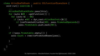 class AllocBoxToStack : public SILFunctionTransform {
void run() override {
...
AllocBoxToStackState pass(this);
for (auto &BB : *getFunction()) {
for (auto &I : BB)
if (auto *ABI = dyn_cast<AllocBoxInst>(&I))
if (canPromoteAllocBox(ABI, pass.PromotedOperands))
pass.Promotable.push_back(ABI);
}
if (!pass.Promotable.empty()) {
auto Count = rewritePromotedBoxes(pass);
...
}
...
}
};
SIL Optimizations - AllocBoxToStack, Yusuke Kita (@kitasuke), iOSDC 2018
 