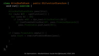class AllocBoxToStack : public SILFunctionTransform {
void run() override {
...
AllocBoxToStackState pass(this);
for (auto &BB : *getFunction()) {
for (auto &I : BB)
if (auto *ABI = dyn_cast<AllocBoxInst>(&I))
if (canPromoteAllocBox(ABI, pass.PromotedOperands))
pass.Promotable.push_back(ABI);
}
if (!pass.Promotable.empty()) {
auto Count = rewritePromotedBoxes(pass);
...
}
...
}
};
SIL Optimizations - AllocBoxToStack, Yusuke Kita (@kitasuke), iOSDC 2018
 