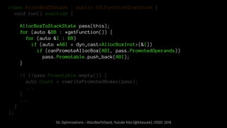 class AllocBoxToStack : public SILFunctionTransform {
void run() override {
...
AllocBoxToStackState pass(this);
for (auto &BB : *getFunction()) {
for (auto &I : BB)
if (auto *ABI = dyn_cast<AllocBoxInst>(&I))
if (canPromoteAllocBox(ABI, pass.PromotedOperands))
pass.Promotable.push_back(ABI);
}
if (!pass.Promotable.empty()) {
auto Count = rewritePromotedBoxes(pass);
...
}
...
}
};
SIL Optimizations - AllocBoxToStack, Yusuke Kita (@kitasuke), iOSDC 2018
 