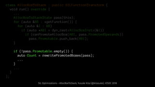 class AllocBoxToStack : public SILFunctionTransform {
void run() override {
...
AllocBoxToStackState pass(this);
for (auto &BB : *getFunction()) {
for (auto &I : BB)
if (auto *ABI = dyn_cast<AllocBoxInst>(&I))
if (canPromoteAllocBox(ABI, pass.PromotedOperands))
pass.Promotable.push_back(ABI);
}
if (!pass.Promotable.empty()) {
auto Count = rewritePromotedBoxes(pass);
...
}
...
}
};
SIL Optimizations - AllocBoxToStack, Yusuke Kita (@kitasuke), iOSDC 2018
 