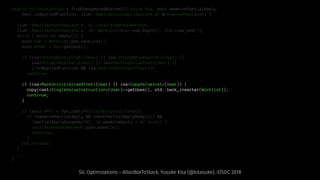 static SILInstruction * findUnexpectedBoxUse(SILValue Box, bool examinePartialApply,
bool inAppliedFunction, llvm::SmallVectorImpl<Operand *> &PromotedOperands) {
llvm::SmallVector<Operand *, 4> LocalPromotedOperands;
llvm::SmallVector<Operand *, 32> Worklist(Box->use_begin(), Box->use_end());
while (!Worklist.empty()) {
auto *Op = Worklist.pop_back_val();
auto *User = Op->getUser();
if (isa<StrongRetainInst>(User) || isa<StrongReleaseInst>(User) ||
isa<ProjectBoxInst>(User) || isa<DestroyValueInst>(User) ||
(!inAppliedFunction && isa<DeallocBoxInst>(User)))
continue;
if (isa<MarkUninitializedInst>(User) || isa<CopyValueInst>(User)) {
copy(cast<SingleValueInstruction>(User)->getUses(), std::back_inserter(Worklist));
continue;
}
if (auto *PAI = dyn_cast<PartialApplyInst>(User))
if (examinePartialApply && checkPartialApplyBody(Op) &&
!partialApplyEscapes(PAI, /* examineApply = */ true)) {
LocalPromotedOperands.push_back(Op);
continue;
}
return User;
}
...
}
SIL Optimizations - AllocBoxToStack, Yusuke Kita (@kitasuke), iOSDC 2018
 