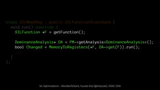 class SILMem2Reg : public SILFunctionTransform {
void run() override {
SILFunction *F = getFunction();
DominanceAnalysis* DA = PM->getAnalysis<DominanceAnalysis>();
bool Changed = MemoryToRegisters(*F, DA->get(F)).run();
...
}
};
SIL Optimizations - AllocBoxToStack, Yusuke Kita (@kitasuke), iOSDC 2018
 