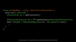 class SILMem2Reg : public SILFunctionTransform {
void run() override {
SILFunction *F = getFunction();
DominanceAnalysis* DA = PM->getAnalysis<DominanceAnalysis>();
bool Changed = MemoryToRegisters(*F, DA->get(F)).run();
...
}
};
SIL Optimizations - AllocBoxToStack, Yusuke Kita (@kitasuke), iOSDC 2018
 
